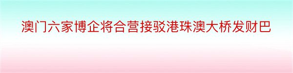 澳门六家博企将合营接驳港珠澳大桥发财巴