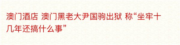 澳门酒店 澳门黑老大尹国驹出狱 称“坐牢十几年还搞什么事”