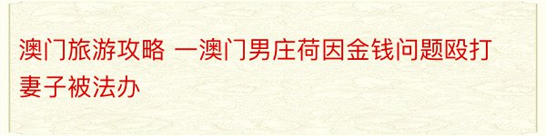 澳门旅游攻略 一澳门男庄荷因金钱问题殴打妻子被法办