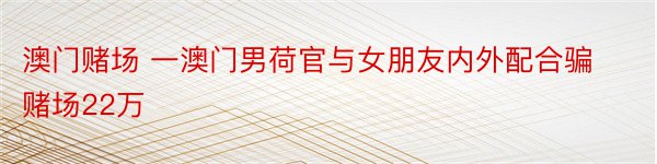 澳门赌场 一澳门男荷官与女朋友内外配合骗赌场22万