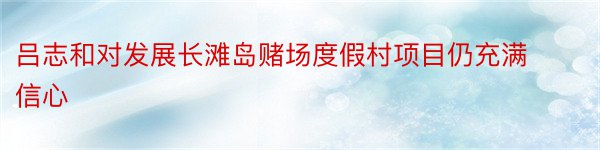 吕志和对发展长滩岛赌场度假村项目仍充满信心