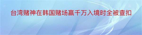 台湾赌神在韩国赌场赢千万入境时全被查扣