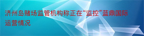 济州岛赌场监管机构称正在“监控”蓝鼎国际运营情况