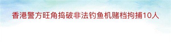 香港警方旺角捣破非法钓鱼机赌档拘捕10人