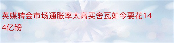 英媒转会市场通胀率太高买舍瓦如今要花144亿镑