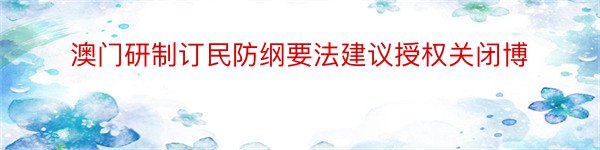 澳门研制订民防纲要法建议授权关闭博