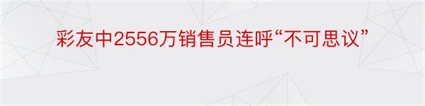 彩友中2556万销售员连呼“不可思议”