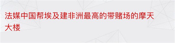 法媒中国帮埃及建非洲最高的带赌场的摩天大楼