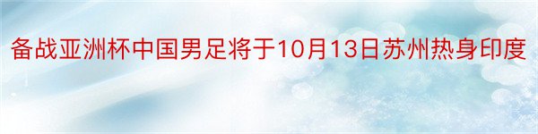 备战亚洲杯中国男足将于10月13日苏州热身印度