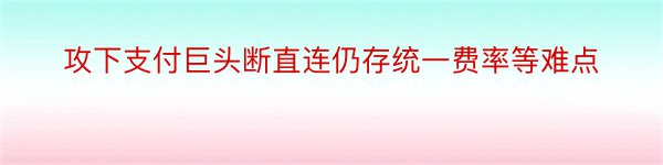 攻下支付巨头断直连仍存统一费率等难点