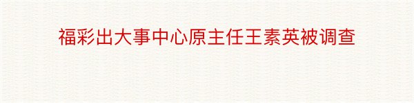 福彩出大事中心原主任王素英被调查