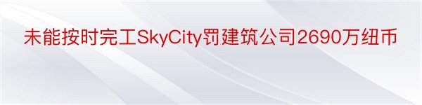 未能按时完工SkyCity罚建筑公司2690万纽币