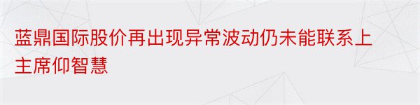 蓝鼎国际股价再出现异常波动仍未能联系上主席仰智慧