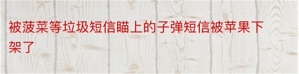 被菠菜等垃圾短信瞄上的子弹短信被苹果下架了