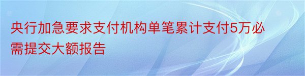 央行加急要求支付机构单笔累计支付5万必需提交大额报告