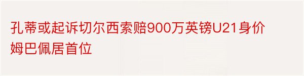 孔蒂或起诉切尔西索赔900万英镑U21身价姆巴佩居首位