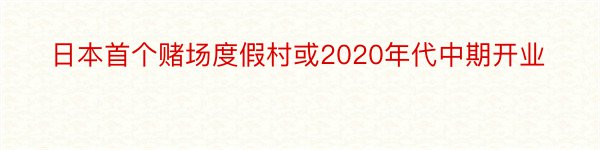 日本首个赌场度假村或2020年代中期开业