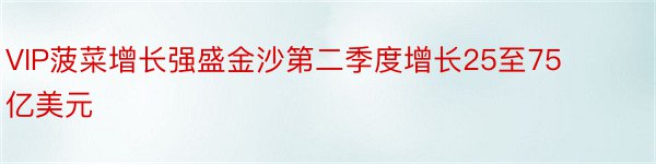 VIP菠菜增长强盛金沙第二季度增长25至75亿美元