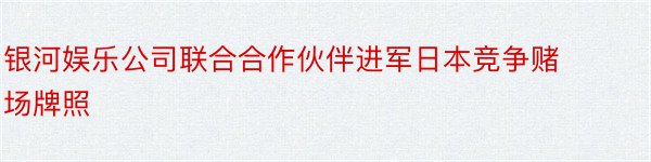 银河娱乐公司联合合作伙伴进军日本竞争赌场牌照