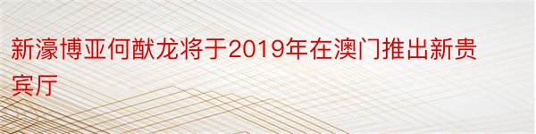 新濠博亚何猷龙将于2019年在澳门推出新贵宾厅