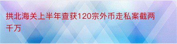 拱北海关上半年查获120宗外币走私案截两千万