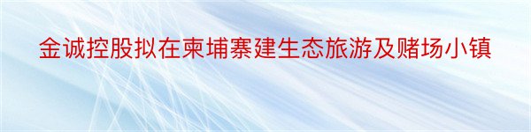 金诚控股拟在柬埔寨建生态旅游及赌场小镇