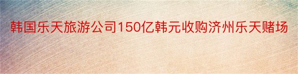 韩国乐天旅游公司150亿韩元收购济州乐天赌场