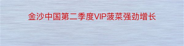 金沙中国第二季度VIP菠菜强劲增长