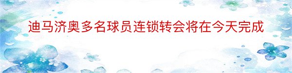 迪马济奥多名球员连锁转会将在今天完成