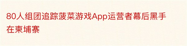 80人组团追踪菠菜游戏App运营者幕后黑手在柬埔寨