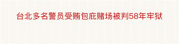 台北多名警员受贿包庇赌场被判58年牢狱