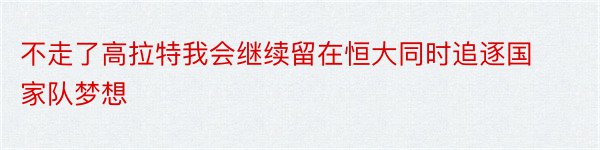 不走了高拉特我会继续留在恒大同时追逐国家队梦想