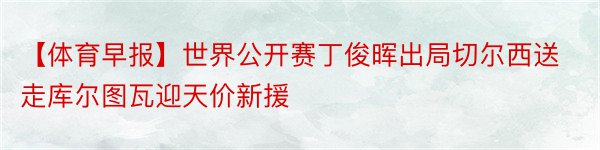 【体育早报】世界公开赛丁俊晖出局切尔西送走库尔图瓦迎天价新援