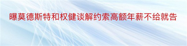 曝莫德斯特和权健谈解约索高额年薪不给就告