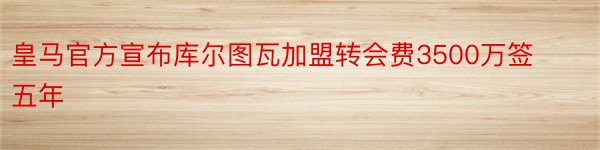 皇马官方宣布库尔图瓦加盟转会费3500万签五年