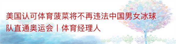 美国认可体育菠菜将不再违法中国男女冰球队直通奥运会丨体育经理人