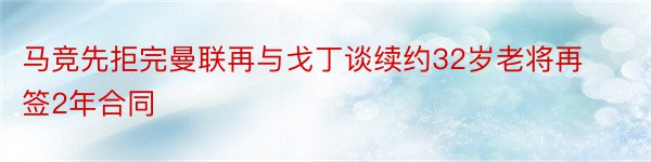 马竞先拒完曼联再与戈丁谈续约32岁老将再签2年合同