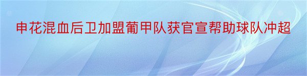 申花混血后卫加盟葡甲队获官宣帮助球队冲超