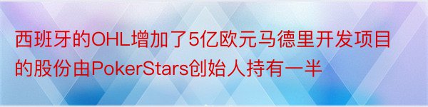 西班牙的OHL增加了5亿欧元马德里开发项目的股份由PokerStars创始人持有一半