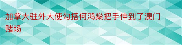 加拿大驻外大使勾搭何鸿燊把手伸到了澳门赌场