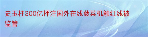 史玉柱300亿押注国外在线菠菜机触红线被监管