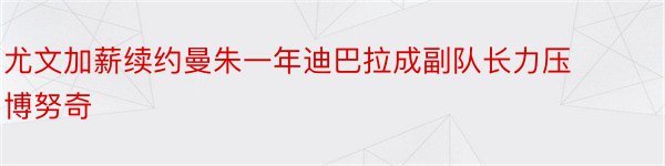 尤文加薪续约曼朱一年迪巴拉成副队长力压博努奇