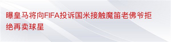 曝皇马将向FIFA投诉国米接触魔笛老佛爷拒绝再卖球星