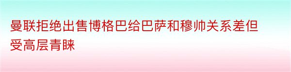 曼联拒绝出售博格巴给巴萨和穆帅关系差但受高层青睐