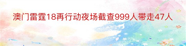澳门雷霆18再行动夜场截查999人带走47人