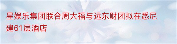 星娱乐集团联合周大福与远东财团拟在悉尼建61层酒店