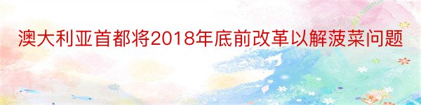 澳大利亚首都将2018年底前改革以解菠菜问题