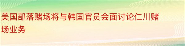 美国部落赌场将与韩国官员会面讨论仁川赌场业务