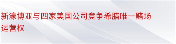 新濠博亚与四家美国公司竞争希腊唯一赌场运营权