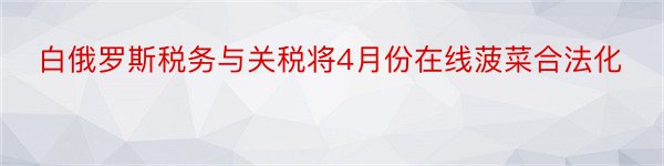 白俄罗斯税务与关税将4月份在线菠菜合法化